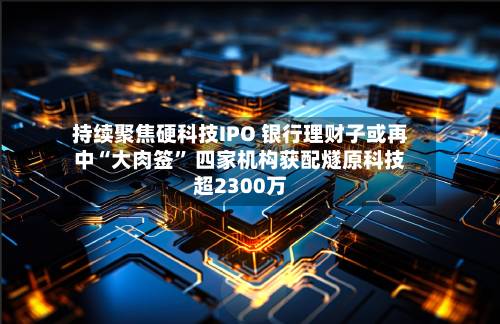 持续聚焦硬科技IPO 银行理财子或再中“大肉签” 四家机构获配燧原科技超2300万-第2张图片
