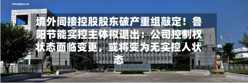 境外间接控股股东破产重组敲定！鲁阳节能实控主体拟退出：公司控制权状态面临变更，或将变为无实控人状态-第3张图片