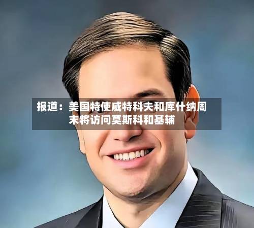 报道:美国特使威特科夫和库什纳周末将访问莫斯科和基辅-第1张图片