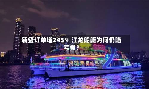 新签订单增243% 江龙船艇为何仍陷亏损?-第1张图片