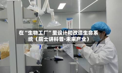 在“生物工厂	”里设计和改造生命系统（院士讲科普·未来产业）-第3张图片