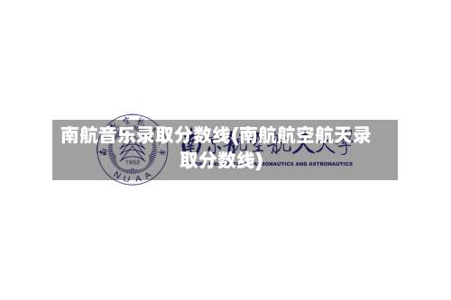 南航音乐录取分数线(南航航空航天录取分数线)-第1张图片