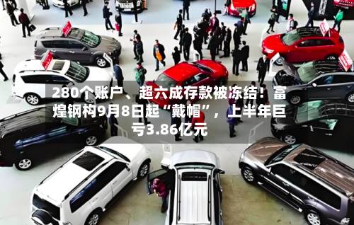 280个账户	、超六成存款被冻结！富煌钢构9月8日起“戴帽	”，上半年巨亏3.86亿元-第2张图片