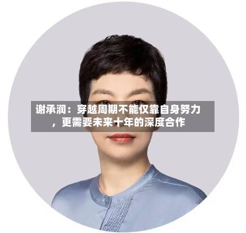 谢承润：穿越周期不能仅靠自身努力，更需要未来十年的深度合作-第3张图片