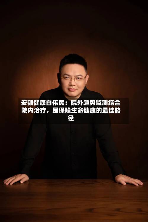 安顿健康白伟民：院外趋势监测结合院内治疗，是保障生命健康的最佳路径-第3张图片