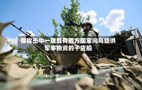 俄称击中一艘载有西方国家向乌提供军事物资的干货船-第2张图片