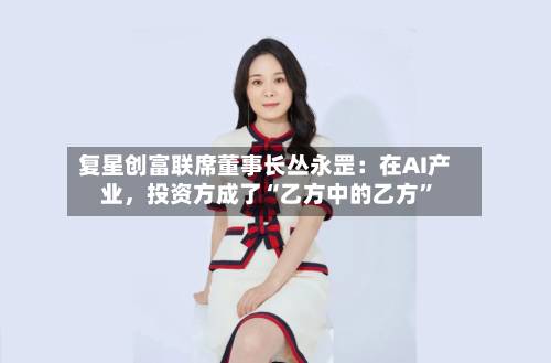 复星创富联席董事长丛永罡：在AI产业，投资方成了“乙方中的乙方”-第3张图片