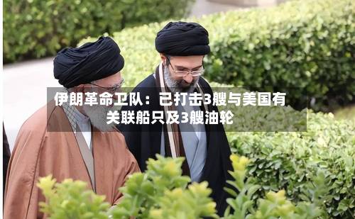 伊朗革命卫队：已打击3艘与美国有关联船只及3艘油轮-第2张图片