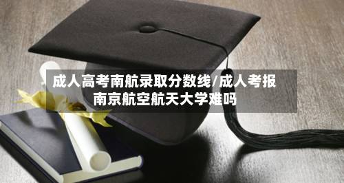 成人高考南航录取分数线/成人考报南京航空航天大学难吗-第2张图片