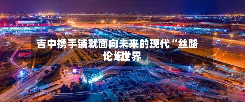 吉中携手铺就面向未来的现代“丝路	”（世界论坛）-第2张图片