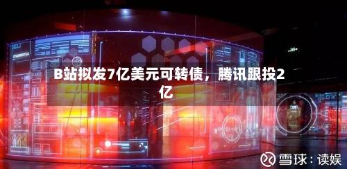 B站拟发7亿美元可转债，腾讯跟投2亿-第2张图片