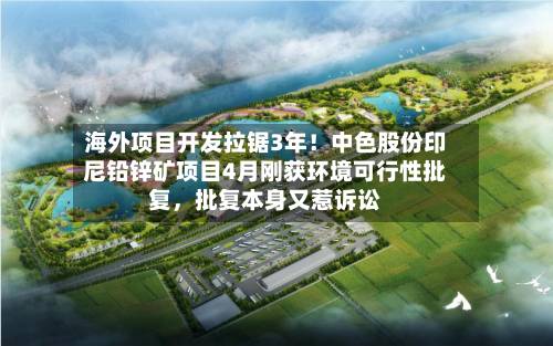 海外项目开发拉锯3年！中色股份印尼铅锌矿项目4月刚获环境可行性批复，批复本身又惹诉讼-第3张图片