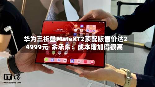 华为三折叠MateXT2顶配版售价达24999元  余承东：成本增加得很高