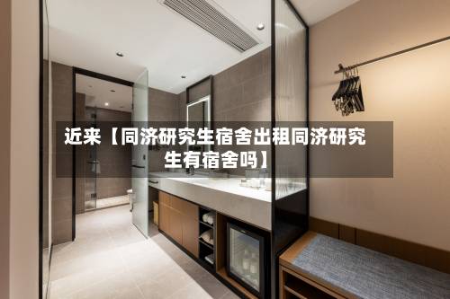 近来【同济研究生宿舍出租同济研究生有宿舍吗】-第2张图片