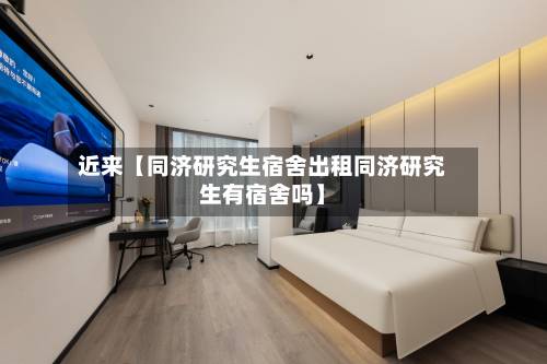 近来【同济研究生宿舍出租同济研究生有宿舍吗】-第3张图片