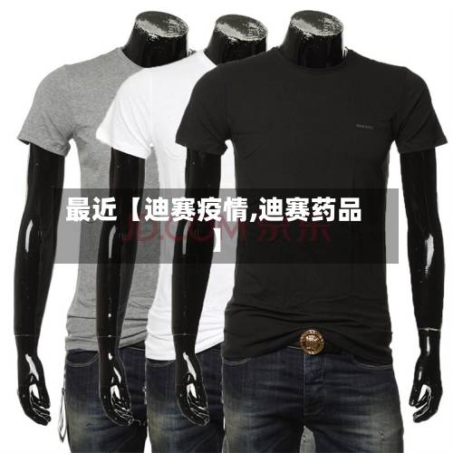 最近【迪赛疫情,迪赛药品】