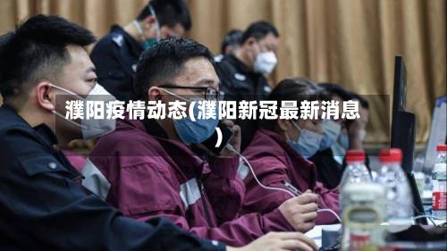濮阳疫情动态(濮阳新冠最新消息)-第1张图片