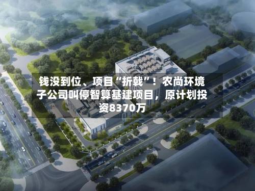 钱没到位	、项目“折戟”！农尚环境子公司叫停智算基建项目	，原计划投资8370万-第2张图片