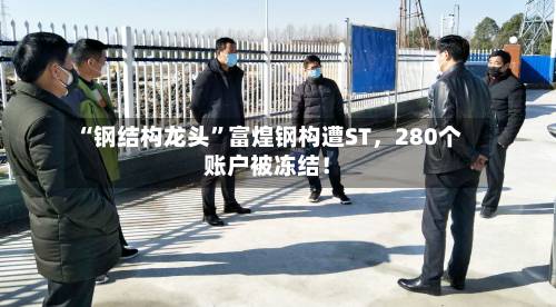 “钢结构龙头	”富煌钢构遭ST，280个账户被冻结！-第2张图片