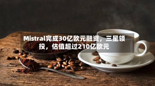 Mistral完成30亿欧元融资，三星领投，估值超过210亿欧元-第2张图片