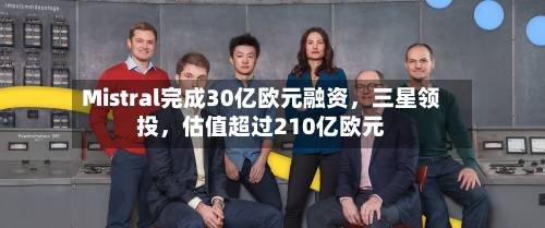 Mistral完成30亿欧元融资，三星领投，估值超过210亿欧元-第3张图片