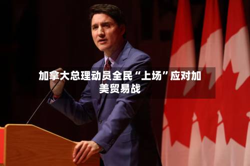 加拿大总理动员全民“上场	”应对加美贸易战-第1张图片