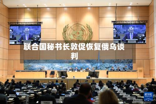 联合国秘书长敦促恢复俄乌谈判-第1张图片