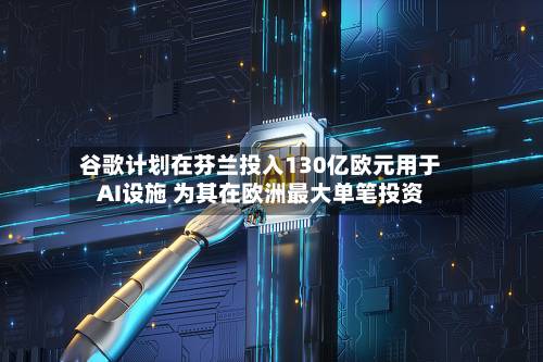 谷歌计划在芬兰投入130亿欧元用于AI设施 为其在欧洲最大单笔投资-第1张图片