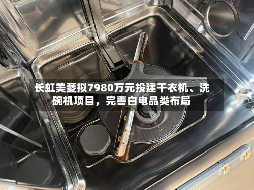 长虹美菱拟7980万元投建干衣机	、洗碗机项目，完善白电品类布局-第2张图片