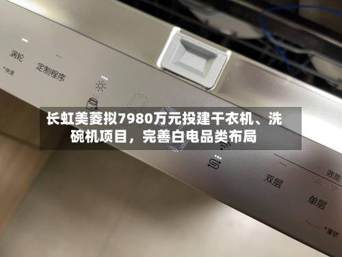 长虹美菱拟7980万元投建干衣机、洗碗机项目，完善白电品类布局-第3张图片
