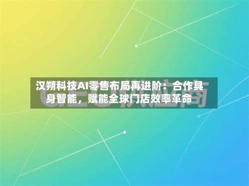 汉朔科技AI零售布局再进阶：合作具身智能	，赋能全球门店效率革命-第3张图片