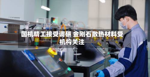 国机精工接受调研 金刚石散热材料受机构关注