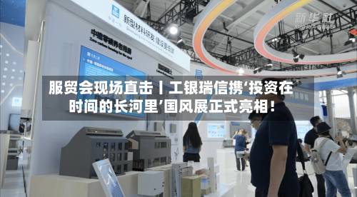 服贸会现场直击丨工银瑞信携‘投资在时间的长河里’国风展正式亮相！-第1张图片