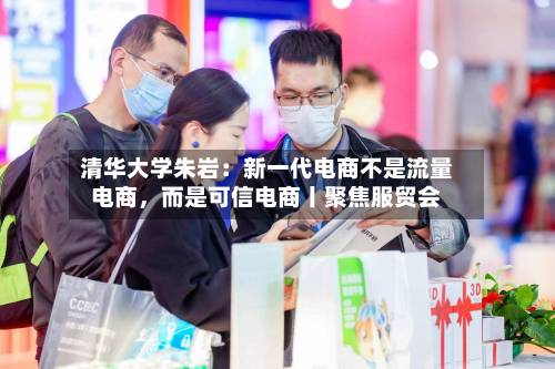 清华大学朱岩：新一代电商不是流量电商，而是可信电商丨聚焦服贸会-第2张图片