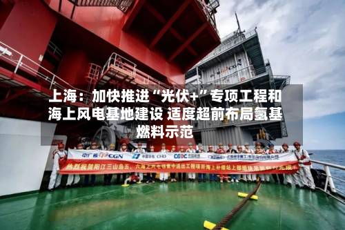 上海：加快推进“光伏+	”专项工程和海上风电基地建设 适度超前布局氢基燃料示范-第2张图片
