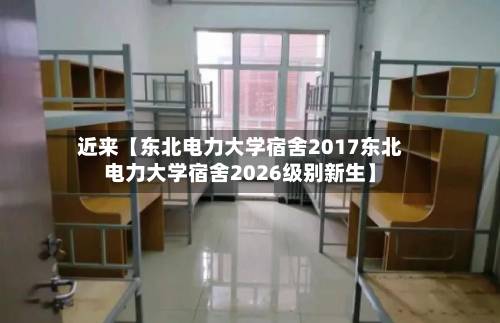 近来【东北电力大学宿舍2017东北电力大学宿舍2026级别新生】-第3张图片