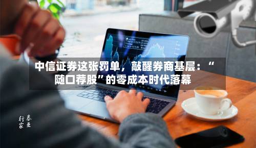 中信证券这张罚单，敲醒券商基层：“随口荐股”的零成本时代落幕