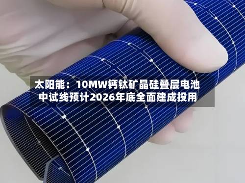 太阳能：10MW钙钛矿晶硅叠层电池中试线预计2026年底全面建成投用