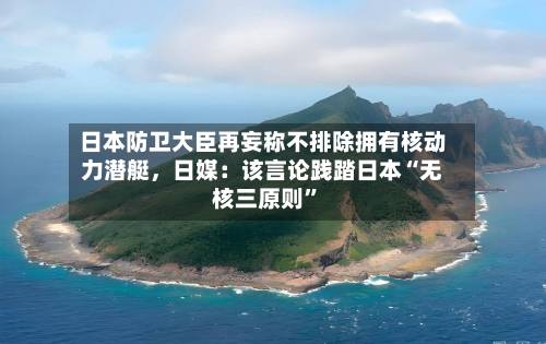 日本防卫大臣再妄称不排除拥有核动力潜艇，日媒：该言论践踏日本“无核三原则”-第3张图片