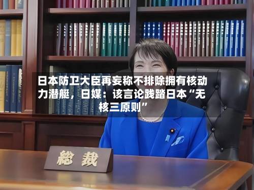 日本防卫大臣再妄称不排除拥有核动力潜艇，日媒：该言论践踏日本“无核三原则”-第2张图片