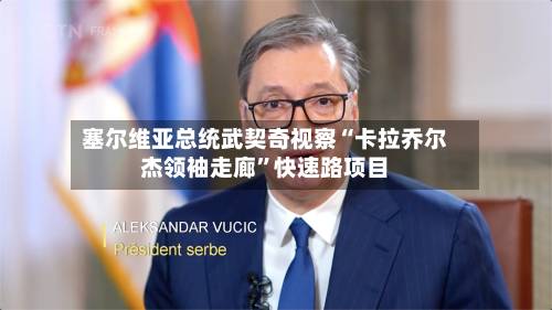 塞尔维亚总统武契奇视察“卡拉乔尔杰领袖走廊”快速路项目-第3张图片