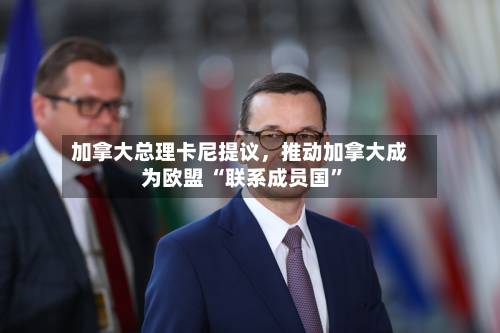 加拿大总理卡尼提议，推动加拿大成为欧盟 “联系成员国”-第2张图片